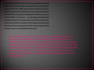 Lascompañíasferroviariasyotrasgrandescompañí
asemprendieronesfuerzosdepublicityamediados
delsigloXIX.AlfredKrupp,fundadordelaKruppCo
mpany,queseconvirtióenlaprimeraempresaindust
rialdeAlemania,ylabasedelpoderbéliconazi,escr
ibióen1866:“creemos[…]quehallegadoelmomen
todequelosinformesimpuestossobrelascuestionesr
elativasalafábricadeberíandivulgarse,juntoconlo
shechos,deformaregulareninformacionesperiodís
ticasparaserviraunpúblicoilustrado”.


    Las compañías ferroviarias y otras grandes compañías emprendieron
    esfuerzos de publicidad y a mediados del siglo XIX Alfred Krupp,
    fundador de la Krupp company, que se convirtió en la primera empresa
    industrial de Alemania, y la base del poder bélico nazi, escribió en 1866:
    “creemos que ha llegado el momento de que los informes impuestos sobre
    las cuestiones relativas a la fabrica deberían divulgarse, junto con los
    hechos, de forma regular en informaciones periódicas para servir a un
    público ilustrado”.
 