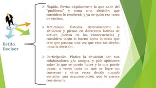 Estilo 
Decisor 
 Rápido. Revisa rápidamente lo que sabe del 
“problema” y toma una decisión que 
considera lo resolverá; y ya se quito esa tarea 
de encima. 
 Meticuloso. Estudia detenidamente la 
situación y piensa en diferentes formas de 
actuar, piensa en las consecuencias y 
considera tanto lo bueno como lo malo que 
cree que pasara; una vez que esta satisfecho, 
toma la decisión. 
 Participativo. Platica la situación con sus 
colaboradores y/o amigos, y pide opiniones 
sobre lo que se puede hacer y lo que puede 
pasar; a veces trata de que se logre un 
consenso y otras veces decide cuando 
escucha una argumentación que le parece 
convincente. 
 