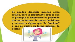 Se pueden describir muchos otros 
estilos, pero lo importante aquí es que 
al principio el empresario va probando 
diferentes formas de tomar decisiones 
y encuentra alguna que “le funciona” 
y que se vuelve su forma habitual de 
decidir. 
 