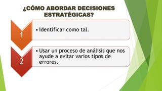 ¿CÓMO ABORDAR DECISIONES 
ESTRATÉGICAS? 
1 
• Identificar como tal. 
2 
• Usar un proceso de análisis que nos 
ayude a evitar varios tipos de 
errores. 
 