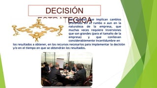 DECISIÓN 
ESTRATESonGaquIeCllasAqu e implican cambios 
profundos en el rumbo o aun en la 
naturaleza de la empresa, que 
muchas veces requiere inversiones 
que son grandes (para el tamaño de la 
empresa) y que conllevan 
considerablemente incertidumbre en 
los resultados a obtener, en los recursos necesarios para implementar la decisión 
y/o en el tiempo en que se obtendrán los resultados. 
 