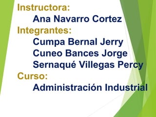Instructora: 
Ana Navarro Cortez 
Integrantes: 
Cumpa Bernal Jerry 
Cuneo Bances Jorge 
Sernaqué Villegas Percy 
Curso: 
Administración Industrial 
 