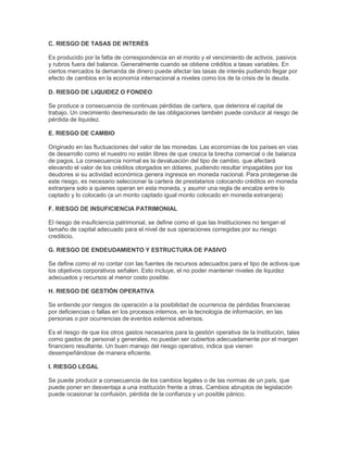 C. RIESGO DE TASAS DE INTERÉS

Es producido por la falta de correspondencia en el monto y el vencimiento de activos, pasivos
y rubros fuera del balance. Generalmente cuando se obtiene créditos a tasas variables. En
ciertos mercados la demanda de dinero puede afectar las tasas de interés pudiendo llegar por
efecto de cambios en la economía internacional a niveles como los de la crisis de la deuda.

D. RIESGO DE LIQUIDEZ O FONDEO

Se produce a consecuencia de continuas pérdidas de cartera, que deteriora el capital de
trabajo. Un crecimiento desmesurado de las obligaciones también puede conducir al riesgo de
pérdida de liquidez.

E. RIESGO DE CAMBIO

Originado en las fluctuaciones del valor de las monedas. Las economías de los países en vías
de desarrollo como el nuestro no están libres de que crezca la brecha comercial o de balanza
de pagos. La consecuencia normal es la devaluación del tipo de cambio, que afectará
elevando el valor de los créditos otorgados en dólares, pudiendo resultar impagables por los
deudores si su actividad económica genera ingresos en moneda nacional. Para protegerse de
este riesgo, es necesario seleccionar la cartera de prestatarios colocando créditos en moneda
extranjera solo a quienes operan en esta moneda, y asumir una regla de encalze entre lo
captado y lo colocado (a un monto captado igual monto colocado en moneda extranjera)

F. RIESGO DE INSUFICIENCIA PATRIMONIAL

El riesgo de insuficiencia patrimonial, se define como el que las Instituciones no tengan el
tamaño de capital adecuado para el nivel de sus operaciones corregidas por su riesgo
crediticio.

G. RIESGO DE ENDEUDAMIENTO Y ESTRUCTURA DE PASIVO

Se define como el no contar con las fuentes de recursos adecuados para el tipo de activos que
los objetivos corporativos señalen. Esto incluye, el no poder mantener niveles de liquidez
adecuados y recursos al menor costo posible.

H. RIESGO DE GESTIÓN OPERATIVA

Se entiende por riesgos de operación a la posibilidad de ocurrencia de pérdidas financieras
por deficiencias o fallas en los procesos internos, en la tecnología de información, en las
personas o por ocurrencias de eventos externos adversos.

Es el riesgo de que los otros gastos necesarios para la gestión operativa de la Institución, tales
como gastos de personal y generales, no puedan ser cubiertos adecuadamente por el margen
financiero resultante. Un buen manejo del riesgo operativo, indica que vienen
desempeñándose de manera eficiente.

I. RIESGO LEGAL

Se puede producir a consecuencia de los cambios legales o de las normas de un país, que
puede poner en desventaja a una institución frente a otras. Cambios abruptos de legislación
puede ocasionar la confusión, pérdida de la confianza y un posible pánico.
 