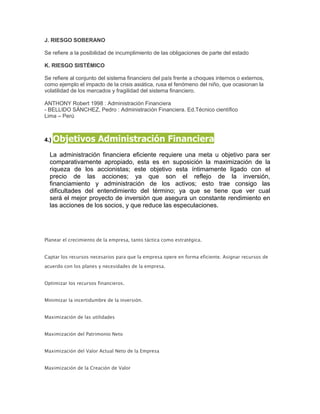 J. RIESGO SOBERANO

Se refiere a la posibilidad de incumplimiento de las obligaciones de parte del estado

K. RIESGO SISTÉMICO

Se refiere al conjunto del sistema financiero del país frente a choques internos o externos,
como ejemplo el impacto de la crisis asiática, rusa el fenómeno del niño, que ocasionan la
volatilidad de los mercados y fragilidad del sistema financiero.

ANTHONY Robert 1998 : Administración Financiera
- BELLIDO SÁNCHEZ, Pedro : Administración Financiera. Ed.Técnico científico
Lima – Perú



4.) Objetivos          Administración Financiera
  La administración financiera eficiente requiere una meta u objetivo para ser
  comparativamente apropiado, esta es en suposición la maximización de la
  riqueza de los accionistas; este objetivo esta íntimamente ligado con el
  precio de las acciones; ya que son el reflejo de la inversión,
  financiamiento y administración de los activos; esto trae consigo las
  dificultades del entendimiento del término; ya que se tiene que ver cual
  será el mejor proyecto de inversión que asegura un constante rendimiento en
  las acciones de los socios, y que reduce las especulaciones.




Planear el crecimiento de la empresa, tanto táctica como estratégica.


Captar los recursos necesarios para que la empresa opere en forma eficiente. Asignar recursos de
acuerdo con los planes y necesidades de la empresa.


Optimizar los recursos financieros.


Minimizar la incertidumbre de la inversión.


Maximización de las utilidades


Maximización del Patrimonio Neto


Maximización del Valor Actual Neto de la Empresa


Maximización de la Creación de Valor
 