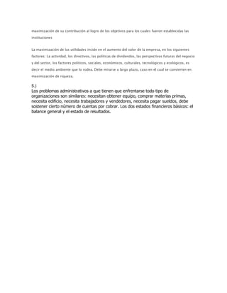 maximización de su contribución al logro de los objetivos para los cuales fueron establecidas las
instituciones


La maximización de las utilidades incide en el aumento del valor de la empresa, en los siguientes

factores: La actividad, los directivos, las políticas de dividendos, las perspectivas futuras del negocio

y del sector, los factores políticos, sociales, económicos, culturales, tecnológicos y ecológicos, es

decir el medio ambiente que lo rodea. Debe mirarse a largo plazo, caso en el cual se convierten en
maximización de riqueza.

5.)
Los problemas administrativos a que tienen que enfrentarse todo tipo de
organizaciones son similares: necesitan obtener equipo, comprar materias primas,
necesita edificio, necesita trabajadores y vendedores, necesita pagar sueldos, debe
sostener cierto número de cuentas por cobrar. Los dos estados financieros básicos: el
balance general y el estado de resultados.
 