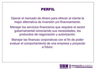 Operar el mercado de dinero para ofrecer al cliente la
mejor alternativa de inversión y/o financiamiento.
Manejar los servicios financieros que requiere el sector
gubernamental conociendo sus necesidades, los
protocolos de negociación y autorización.
Manejar las finanzas corporativas con el fin de poder
evaluar el comportamiento de una empresa y proyectar
a futuro.
PERFIL
 
