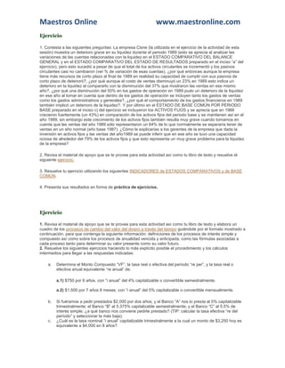 Maestros Online www.maestronline.com 
Ejercicio 
1. Contesta a las siguientes preguntas: La empresa Cisne (la utilizada en el ejercicio de la actividad de esta sesión) muestra un deterioro grave en su liquidez durante el periodo 1989 (esto se aprecia al analizar las variaciones de las cuentas relacionadas con la liquidez en el ESTADO COMPARATIVO DEL BALANCE GENERAL y en el ESTADO COMPARATIVO DEL ESTADO DE RESULTADOS preparado en el inciso “a” del ejercicio), pero esto sucedió a pesar de que el total de los activos circulantes se incrementó y los pasivos circulantes casi no cambiaron (ver % de variación de esas cuentas), ¿por qué entonces aunque la empresa tiene más recursos de corto plazo al final de 1989 en realidad su capacidad de cumplir con sus pasivos de corto plazo de deterioró?, ¿por qué aunque el costo de ventas disminuyó un 23% en 1989 esto indica un deterioro en la liquidez al compararlo con la disminución del 37% que mostraron las ventas en ese mismo año?, ¿por qué una disminución del 50% en los gastos de operación en 1989 pudo un deterioro de la liquidez en ese año al tomar en cuenta que dentro de los gastos de operación se incluyen tanto los gastos de ventas como los gastos administrativos y generales?, ¿por qué el comportamiento de los gastos financieros en 1989 también implicó un deterioro de la liquidez?. Y por último en el ESTADO DE BASE COMÚN POR PERIODO BASE preparado en el inciso c) del ejercicio se incluyeron los ACTIVOS FIJOS y se aprecia que en 1988 crecieron fuertemente (un 43%) en comparación de los activos fijos del periodo base y se mantienen así en el año 1989, sin embargo este crecimiento de los activos fijos también resulta muy grave cuando tomamos en cuenta que las ventas del año 1989 sólo representaron un 64% de lo que normalmente se esperaría tener de ventas en un año normal (año base 1987). ¿Cómo le explicarías a los gerentes de la empresa que dada la inversión en activos fijos y las ventas del año1989 se puede inferir que en ese año se tuvo una capacidad ociosa de alrededor del 79% de los activos fijos y que esto representa un muy grave problema para la liquidez de la empresa? 
2. Revisa el material de apoyo que se te provee para esta actividad así como tu libro de texto y resuelve el siguiente ejercicio. 
3. Resuelve tu ejercicio utilizando los siguientes INDICADORES de ESTADOS COMPARATIVOS y de BASE COMÚN. 
4. Presenta sus resultados en forma de práctica de ejercicios. 
Ejercicio 
1. Revisa el material de apoyo que se te provee para esta actividad así como tu libro de texto y elabora un cuadro de los procesos de cambio del valor del dinero a través del tiempo guiándote por el formato mostrado a continuación, para que contenga la siguiente información: definiciones de los procesos de interés simple y compuesto así como sobre los procesos de anualidad vencida y anticipada, como las fórmulas asociadas a cada proceso tanto para determinar su valor presente como su valor futuro. 2. Resuelve los siguientes ejercicios haciendo lo más explícito posible el procedimiento y los cálculos intermedios para llegar a las respuestas indicadas: 
a. Determina el Monto Compuesto “VF”, la tasa real o efectiva del período “re per”, y la tasa real o efectiva anual equivalente “re anual” de: 
a.1) $750 por 6 años, con “i anual” del 4% capitalizable o convertible semestralmente. a.2) $1,500 por 7 años 8 meses, con “i anual” del 5% capitalizable o convertible mensualmente. 
b. Si fuéramos a pedir prestados $2,000 por dos años; y el Banco “A” nos lo presta al 5% capitalizable trimestralmente; el Banco “B” al 5.375% capitalizable semestralmente; y el Banco “C” al 5.5% de interés simple; ¿a qué banco nos conviene pedirle prestado? (TIP: calcular la tasa efectiva “re del período” y seleccionar la más baja). 
c. ¿Cuál es la tasa nominal “i anual” capitalizable trimestralmente a la cual un monto de $3,250 hoy es equivalente a $4,000 en 8 años?  