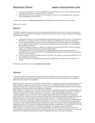 Maestros Online www.maestronline.com 
d. ¿Cuál es la tasa nominal “i anual” capitalizable mensualmente a la cual un monto de $3,500 hoy es equivalente a $5,000 en 5.25 años (5 años y 3 meses)? 
e. ¿En qué tiempo el monto de $4,000 “VP” será igual a $7,500 “VF”, si se le aplica una “i anual” del 4.6% capitalizable trimestralmente? 
3. Al terminar realiza una práctica de ejercicios donde integres los resultados de toda la actividad. 
Ejercicios de práctica 
Ejercicio 
1. Revisa el material de apoyo que se te provee para esta actividad así como tu libro de texto y resuelve los siguientes ejercicios haciendo lo más explícito posible el procedimiento y los cálculos intermedios para llegar a las respuestas indicadas: 
a. ¿Qué tasa de interés X% anual capitalizable trimestralmente deberá recibir el señor “X” para ahorrar $100,000 en un plazo de 2 años y 6 meses si deposita hoy $90.000 en un fondo de inversiones? 
b. ¿Qué tasa efectiva del plazo (tasa real equivalente del plazo) será la que pagaría el señor Gutiérrez por un crédito con plazo total de 3 años al que se aplicaría una tasa nominal del 13% capitalizable (convertible) anualmente? 
c. El señor González va a pedir un crédito para comprar una casa por $300,000 a 15 años y necesita saber a qué institución hipotecaria conviene pedirle prestado. La hipotecaria A nos ofrece una tasa del 13% capitalizable semestralmente, mientras que la hipotecaria B nos da una tasa del 12.5% capitalizable trimestralmente, a cuál de las dos instituciones conviene pedir el crédito? 
d. Cuál es el valor actual de $275,000 dentro de dos años y tres meses, si la tasa de interés es de 13% con capitalización trimestral? 
e. Encuentre la tasa anual capitalizable mensual a la cual $80,000 se convierten en $115,000 en 15 meses. 
Presenta tus resultados en forma de práctica de ejercicios. 
Ejercicio 
1. Revisa el material de apoyo que se te provee para esta actividad así como tu libro de texto y resuelve los siguientes ejercicios haciendo lo más explícito posible tu razonamiento y/o el procedimiento y los cálculos intermedios para llegar a tus respuestas: 
a) El Proyecto “A” requiere de una inversión inicial de $3,000; y se espera que genere los siguientes Flujos de Efectivo Netos a los largo de sus 3 años de vida: Flujo Año 1 = $2,000 de Pérdida; Flujo Año 2 = $4,000 de Ganancia; y Flujo Año 3 = $6,000 de Ganancia, ¿Cuál sería la Tasa Interna de Rendimiento (TIR) y en base a este indicador el proyecto debería ser aceptado o rechazado? b) El Proyecto “A” requiere de una inversión inicial de $3,000; y se espera que genere los siguientes Flujos de Efectivo Netos a los largo de sus 3 años de vida: Flujo Año 1 = ($2,000) de Pérdida; Flujo Año 2 = $4,000 de Ganancia; y Flujo Año 3 = $6,000 de Ganancia, ¿Cuál sería el Valor Presente Neto del Proyecto “A” si es costo de capital K es del 5% y en base a este indicador el proyecto debería ser aceptado o rechazado? c) El Proyecto “B” requiere de una inversión inicial de $8,000; y se espera que genere los siguientes Flujos de Efectivo de Operación a los largo de sus 4 años de vida: Flujo Año 1 = $4,000 de Pérdida; Flujo Año 2 = $9,000 de Ganancia; y Flujo Año 3 = $5,000 de Ganancia; Flujo Año 4 = $2,000 de Ganancia. Adicionalmente requiere una inversión adicional de $2,000 al final del Año 3, y se espera que al finalizar la vida del proyecto se tenga un Valor de Rescate de $3,000 por la venta de los activos. La tasa de Costo de Capital aplicable a la empresa sería de un 15% anual. Si se aplicara el Método de Valor Presente Neto, ¿Cuál sería la TIR y el VPN (Valor Presente Neto) del Proyecto “A”, deberá ser aceptado o rechazado bajo los dos criterios? d) El proyecto “Z” requiere de una inversión inicial de $20,000; y tendría una vida de 3 años, durante los cuales generaría Ingresos de Operación de $10,000 el primer año, los cuales se incrementarían a una tasa de 50% anual con respecto al año anterior durante los siguientes dos años. Los Costos Operativos  