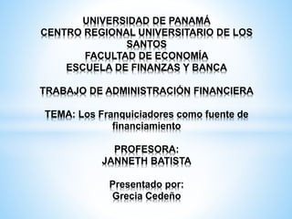 UNIVERSIDAD DE PANAMÁ
CENTRO REGIONAL UNIVERSITARIO DE LOS
SANTOS
FACULTAD DE ECONOMÍA
ESCUELA DE FINANZAS Y BANCA
TRABAJO DE ADMINISTRACIÓN FINANCIERA
TEMA: Los Franquiciadores como fuente de
financiamiento
PROFESORA:
JANNETH BATISTA
Presentado por:
Grecia Cedeño
 