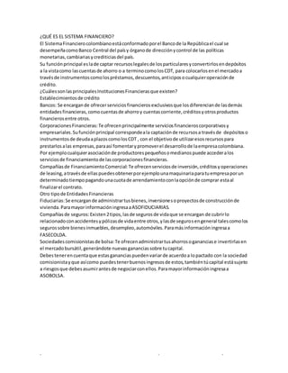 . . .
¿QUÉ ES EL SISTEMA FINANCIERO?
El SistemaFinancierocolombianoestáconformadoporel Bancode la Repúblicael cual se
desempeñacomoBanco Central del paísy órganode direcciónycontrol de las políticas
monetarias,cambiariasycrediticiasdel país.
Su funciónprincipal eslade captar recursoslegalesde losparticularesyconvertirlosendepósitos
a la vistacomo lascuentasde ahorro o a terminocomolosCDT, para colocarlosenel mercadoa
travésde instrumentoscomolospréstamos,descuentos,anticiposocualquieroperaciónde
crédito.
¿CuálessonlasprincipalesInstitucionesFinancierasque existen?
Establecimientosde crédito
Bancos: Se encargande ofrecerserviciosfinancierosexclusivosque losdiferenciande lasdemás
entidadesfinancieras, comocuentasde ahorroy cuentascorriente,créditosyotrosproductos
financierosentre otros.
CorporacionesFinancieras:Te ofrecenprincipalmente serviciosfinancieroscorporativosy
empresariales.Sufunciónprincipal correspondeala captaciónde recursosa travésde depósitoso
instrumentosde deudaaplazoscomolosCDT , con el objetivode utilizaresosrecursospara
prestarlosalas empresas,paraasí fomentarypromoverel desarrollode laempresacolombiana.
Por ejemplocualquierasociaciónde productorespequeñosomedianospuede accederalos
serviciosde financiamientode lascorporacionesfinancieras.
Compañíasde FinanciamientoComercial:Te ofrecenserviciosde inversión,créditosyoperaciones
de leasing,atravésde ellaspuedesobtenerporejemplounamaquinariaparatuempresaporun
determinadotiempopagandounacuotade arrendamientoconlaopciónde comprar estaal
finalizarel contrato.
Otro tipode EntidadesFinancieras
Fiduciarias:Se encargande administrartusbienes,inversionesoproyectosde construcciónde
vivienda.ParamayorinformacióningresaaASOFIDUCIARIAS.
Compañíasde seguros:Existen2tipos,lasde segurosde vidaque se encargan de cubrirlo
relacionadoconaccidentesypólizasde vidaentre otros,ylasde segurosengeneral talescomolos
segurossobre bienesinmuebles,desempleo,automóviles.Paramásinformacióningresaa
FASECOLDA.
Sociedadescomisionistasde bolsa:Te ofrecenadministrartusahorrosogananciase invertirlasen
el mercadobursátil,generándote nuevasgananciassobre tucapital.
Debestenerencuentaque estasgananciaspuedenvariarde acuerdoa lopactado con la sociedad
comisionistayque asícomo puedestenerbuenosingresosde estos,tambiéntúcapital estásujeto
a riesgosque debesasumirantesde negociarconellos.Paramayorinformacióningresaa
ASOBOLSA.
 