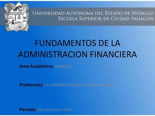 FUNDAMENTOS DE LA
ADMINISTRACION FINANCIERA
Área Académica: FINANZAS
Profesor(a):L.A. MARTIN EDUARDO BAEZA RAMIREZ
Periodo:ulio-Diciembre-2015
 