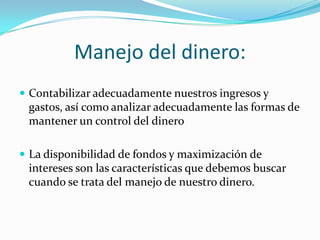 Manejo del dinero:Contabilizar adecuadamente nuestros ingresos y gastos, así como analizar adecuadamente las formas de mantener un control del dineroLa disponibilidad de fondos y maximización de intereses son las características que debemos buscar cuando se trata del manejo de nuestro dinero.