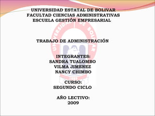 UNIVERSIDAD ESTATAL DE BOLIVAR
FACULTAD CIENCIAS ADMINISTRATIVAS
  ESCUELA GESTIÓN EMPRESARIAL



   TRABAJO DE ADMINISTRACIÓN


          INTEGRANTES:
       SANDRA TUALOMBO
         VILMA JIMENEZ
         NANCY CHIMBO

             CURSO:
         SEGUNDO CICLO

          AÑO LECTIVO:
              2009
 