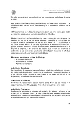 FACULTAD DE CONTADURIA Y CIENCIAS ADMINISTRATIVAS
                                                                                    FINANZAS II
                                                       ADMINISTRACION FINANCIERA DE TESORERIA




formular semanalmente dependiendo de las necesidades particulares de cada
entidad.

Con esta información el administrador tiene una visión del futuro financiero. La
información está basada en un presupuesto y en la experiencia operativa de la
empresa.

Al finalizar el mes, se realiza una comparación contra las cifras reales, para medir
y evaluar los resultados de operación parcialmente obtenidos.

El estado tiene información detallada sobre los conceptos más importantes de los
ingresos en efectivo y las salidas de efectivo y mediante su comparación se
obtiene el exceso o insuficiencia del efectivo en la operación. Los resultados y
las cifras de este estado le son muy significativas al administrador financiero,
porque en forma anticipada conoce las necesidades de financiamiento que va a
requerir la empresa, o los excesos de efectivo que pueden ser invertidos o
distribuidos a los accionistas; una buena administración financiera de efectivo
debe necesariamente tener esta información básica.

Elementos que integran el Flujo de Efectivo:
   • Actividades operativas
   • Actividades de inversión
   • Actividades financieras

Actividades Operativas:
Son los efectos de transacciones que afectan el estado de resultados por ejemplo:
las ventas están involucradas a los cobros de los clientes; y los gastos por salarios
y las compras están íntimamente relacionados a los pagos en efectivo a los
empleados y proveedores respectivamente

Actividades de Inversión:
Involucran el proporcionar y cobrar efectivo como dueño de los valores y el
adquirir plantas, inmuebles, equipo y otros activos productivos a largo plazo

Actividades Financieras:
Involucran la obtención de recursos vía emisión de valores y el pago a los
acreedores, por ejemplo: cuando se hace una emisión de acciones para obtener
efectivo de un inversionista, el emisor lo considera como una actividad financiera y
el inversionista como una actividad de inversión.


                                                                                            50
 