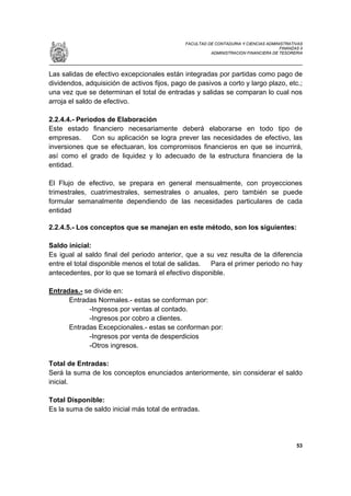 FACULTAD DE CONTADURIA Y CIENCIAS ADMINISTRATIVAS
                                                                                     FINANZAS II
                                                        ADMINISTRACION FINANCIERA DE TESORERIA




Las salidas de efectivo excepcionales están integradas por partidas como pago de
dividendos, adquisición de activos fijos, pago de pasivos a corto y largo plazo, etc.;
una vez que se determinan el total de entradas y salidas se comparan lo cual nos
arroja el saldo de efectivo.

2.2.4.4.- Periodos de Elaboración
Este estado financiero necesariamente deberá elaborarse en todo tipo de
empresas.      Con su aplicación se logra prever las necesidades de efectivo, las
inversiones que se efectuaran, los compromisos financieros en que se incurrirá,
así como el grado de liquidez y lo adecuado de la estructura financiera de la
entidad.

El Flujo de efectivo, se prepara en general mensualmente, con proyecciones
trimestrales, cuatrimestrales, semestrales o anuales, pero también se puede
formular semanalmente dependiendo de las necesidades particulares de cada
entidad

2.2.4.5.- Los conceptos que se manejan en este método, son los siguientes:

Saldo inicial:
Es igual al saldo final del periodo anterior, que a su vez resulta de la diferencia
entre el total disponible menos el total de salidas. Para el primer periodo no hay
antecedentes, por lo que se tomará el efectivo disponible.

Entradas.- se divide en:
      Entradas Normales.- estas se conforman por:
            -Ingresos por ventas al contado.
            -Ingresos por cobro a clientes.
      Entradas Excepcionales.- estas se conforman por:
            -Ingresos por venta de desperdicios
            -Otros ingresos.

Total de Entradas:
Será la suma de los conceptos enunciados anteriormente, sin considerar el saldo
inicial.

Total Disponible:
Es la suma de saldo inicial más total de entradas.




                                                                                             53
 
