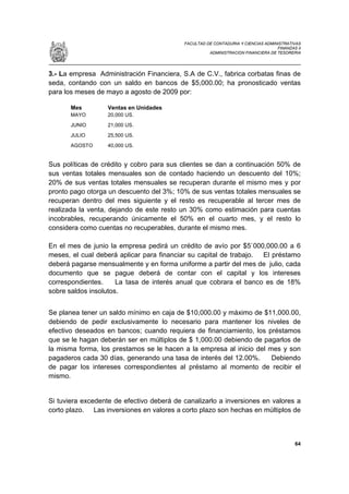 FACULTAD DE CONTADURIA Y CIENCIAS ADMINISTRATIVAS
                                                                                  FINANZAS II
                                                     ADMINISTRACION FINANCIERA DE TESORERIA




3.- La empresa Administración Financiera, S.A de C.V., fabrica corbatas finas de
seda, contando con un saldo en bancos de $5,000.00; ha pronosticado ventas
para los meses de mayo a agosto de 2009 por:

       Mes         Ventas en Unidades
       MAYO        20,000 US.
       JUNIO       21,000 US.
       JULIO       25,500 US.
       AGOSTO      40,000 US.


Sus políticas de crédito y cobro para sus clientes se dan a continuación 50% de
sus ventas totales mensuales son de contado haciendo un descuento del 10%;
20% de sus ventas totales mensuales se recuperan durante el mismo mes y por
pronto pago otorga un descuento del 3%; 10% de sus ventas totales mensuales se
recuperan dentro del mes siguiente y el resto es recuperable al tercer mes de
realizada la venta, dejando de este resto un 30% como estimación para cuentas
incobrables, recuperando únicamente el 50% en el cuarto mes, y el resto lo
considera como cuentas no recuperables, durante el mismo mes.

En el mes de junio la empresa pedirá un crédito de avío por $5`000,000.00 a 6
meses, el cual deberá aplicar para financiar su capital de trabajo. El préstamo
deberá pagarse mensualmente y en forma uniforme a partir del mes de julio, cada
documento que se pague deberá de contar con el capital y los intereses
correspondientes.     La tasa de interés anual que cobrara el banco es de 18%
sobre saldos insolutos.


Se planea tener un saldo mínimo en caja de $10,000.00 y máximo de $11,000.00,
debiendo de pedir exclusivamente lo necesario para mantener los niveles de
efectivo deseados en bancos; cuando requiera de financiamiento, los préstamos
que se le hagan deberán ser en múltiplos de $ 1,000.00 debiendo de pagarlos de
la misma forma, los prestamos se le hacen a la empresa al inicio del mes y son
pagaderos cada 30 días, generando una tasa de interés del 12.00%.     Debiendo
de pagar los intereses correspondientes al préstamo al momento de recibir el
mismo.


Si tuviera excedente de efectivo deberá de canalizarlo a inversiones en valores a
corto plazo. Las inversiones en valores a corto plazo son hechas en múltiplos de



                                                                                          64
 