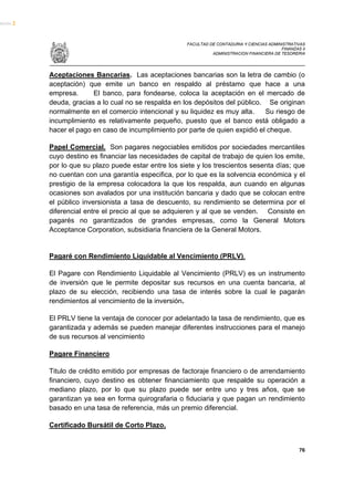 FACULTAD DE CONTADURIA Y CIENCIAS ADMINISTRATIVAS
                                                                                   FINANZAS II
                                                      ADMINISTRACION FINANCIERA DE TESORERIA




Aceptaciones Bancarias. Las aceptaciones bancarias son la letra de cambio (o
aceptación) que emite un banco en respaldo al préstamo que hace a una
empresa.      El banco, para fondearse, coloca la aceptación en el mercado de
deuda, gracias a lo cual no se respalda en los depósitos del público. Se originan
normalmente en el comercio intencional y su liquidez es muy alta.    Su riesgo de
incumplimiento es relativamente pequeño, puesto que el banco está obligado a
hacer el pago en caso de incumplimiento por parte de quien expidió el cheque.

Papel Comercial. Son pagares negociables emitidos por sociedades mercantiles
cuyo destino es financiar las necesidades de capital de trabajo de quien los emite,
por lo que su plazo puede estar entre los siete y los trescientos sesenta días; que
no cuentan con una garantía especifica, por lo que es la solvencia económica y el
prestigio de la empresa colocadora la que los respalda, aun cuando en algunas
ocasiones son avalados por una institución bancaria y dado que se colocan entre
el público inversionista a tasa de descuento, su rendimiento se determina por el
diferencial entre el precio al que se adquieren y al que se venden. Consiste en
pagarés no garantizados de grandes empresas, como la General Motors
Acceptance Corporation, subsidiaria financiera de la General Motors.


Pagaré con Rendimiento Liquidable al Vencimiento (PRLV).

El Pagare con Rendimiento Liquidable al Vencimiento (PRLV) es un instrumento
de inversión que le permite depositar sus recursos en una cuenta bancaria, al
plazo de su elección, recibiendo una tasa de interés sobre la cual le pagarán
rendimientos al vencimiento de la inversión.

El PRLV tiene la ventaja de conocer por adelantado la tasa de rendimiento, que es
garantizada y además se pueden manejar diferentes instrucciones para el manejo
de sus recursos al vencimiento

Pagare Financiero

Titulo de crédito emitido por empresas de factoraje financiero o de arrendamiento
financiero, cuyo destino es obtener financiamiento que respalde su operación a
mediano plazo, por lo que su plazo puede ser entre uno y tres años, que se
garantizan ya sea en forma quirografaria o fiduciaria y que pagan un rendimiento
basado en una tasa de referencia, más un premio diferencial.

Certificado Bursátil de Corto Plazo.


                                                                                           76
 
