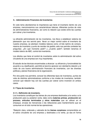 FACULTAD DE CONTADURIA Y CIENCIAS ADMINISTRATIVAS
FINANZAS II
ADMINISTRACION FINANCIERA DE INVENTARIOS
78
3.- Administración Financiera de Inventarios
En este tema abordaremos la importancia que tiene el inventario dentro de una
empresa, mencionaremos sus características básicas, diferentes puntos de vista
de administradores financieros, así como la relación que existe entre las cuentas
por cobrar y los inventarios.
La eficiente administración de los inventarios, nos lleva a establecer sistema de
planeación que nos servirá para llevar un mejor control sobre el inventario de
nuestra empresa, se plantean modelos básicos como; el lote óptimo de compra,
reserva de inventario y punto de reorden de pedido; esto nos permite contestar las
preguntas: ¿En qué momento pedir? y ¿Cuánto pedir?; también tenemos el
modelo básico de ABC, control de inventarios.
Los efectos que tiene el control de inventarios sobre la administración del activo
circulante de una empresa son muy importantes.
El estudio de las técnicas encaminadas a alcanzar su eficiencia y funcionalidad de
acuerdo a su clasificación, permitirá al alumno apreciar con claridad la relación y el
costo de una buena administración financiera de inventarios, con las diversas
políticas y planes financieros de la organización.
Por otra parte nos permitirá, conocer los diferentes tipos de inventarios, puntos de
vista de distintos administradores conforme a los niveles de inventarios, también
conocer qué relación hay con las cuentas por cobrar como inversión en ambos
casos.
3.1 Tipos de inventarios.
3.1.1.- Definición de inventario.
Los inventarios constituyen los bienes de una empresa destinados a la venta o a la
producción para su posterior venta, tales como materias primas, producción en
proceso, artículos terminados y otros materiales que se utilicen en el
empaque, envase de mercancías o las refacciones para mantenimiento que se
consuman en el ciclo normal de las operaciones.
“Relación clara, ordenada y valorada de los bienes corpóreos comprendidos en
el activo circulante de una empresa y destinados a la venta, ya sea en forma
 