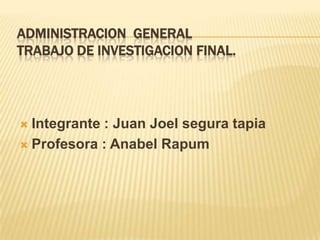ADMINISTRACION GENERAL
TRABAJO DE INVESTIGACION FINAL.
 Integrante : Juan Joel segura tapia
 Profesora : Anabel Rapum
 