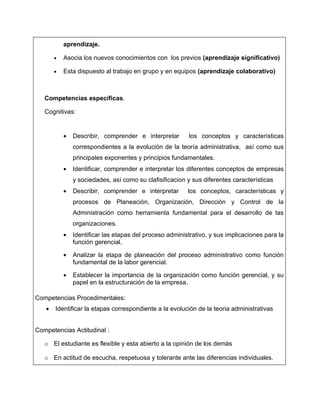 aprendizaje.

       •   Asocia los nuevos conocimientos con los previos (aprendizaje significativo)

       •   Esta dispuesto al trabajo en grupo y en equipos (aprendizaje colaborativo)



   Competencias específicas.

   Cognitivas:


           •   Describir, comprender e interpretar       los conceptos y características
               correspondientes a la evolución de la teoría administrativa, así como sus
               principales exponentes y principios fundamentales.
           •   Identificar, comprender e interpretar los diferentes conceptos de empresas
               y sociedades, así como su clafisificacion y sus diferentes características
           •   Describir, comprender e interpretar       los conceptos, características y
               procesos de Planeación, Organización, Dirección y Control de la
               Administración como herramienta fundamental para el desarrollo de las
               organizaciones.
           •   Identificar las etapas del proceso administrativo, y sus implicaciones para la
               función gerencial.

           •   Analizar la etapa de planeación del proceso administrativo como función
               fundamental de la labor gerencial.

           •   Establecer la importancia de la organización como función gerencial, y su
               papel en la estructuración de la empresa.

Competencias Procedimentales:
   •   Identificar la etapas correspondiente a la evolución de la teoria administrativas


Competencias Actitudinal :

   o El estudiante es flexible y esta abierto a la opinión de los demás

   o En actitud de escucha, respetuosa y tolerante ante las diferencias individuales.
 