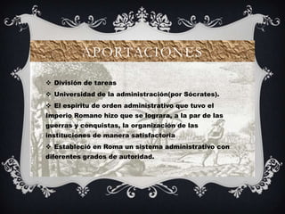 APORTACIONES

 División de tareas
 Universidad de la administración(por Sócrates).
 El espíritu de orden administrativo que tuvo el
Imperio Romano hizo que se lograra, a la par de las
guerras y conquistas, la organización de las
instituciones de manera satisfactoria
 Estableció en Roma un sistema administrativo con
diferentes grados de autoridad.
 