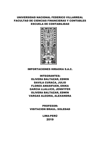 UNIVERSIDAD NACIONAL FEDERICO VILLARREAL
FACULTAD DE CIENCIAS FINANCIERAS Y CONTABLES
ESCUELA DE CONTABILIDAD
IMPORTACIONES HIRAOKA S.A.C.
INTEGRANTES:
OLIVERA BALTAZAR, EDWIN
DAVILA CURACA, JULIO
FLORES AMASIFUEN, ERIKA
GARCIA LLALLICO, JENNYFER
OLIVERA BALTAZAR, EDWIN
VARGAS ALEGRIA, ALEXANDRA
PROFESOR:
VISITACION BRAUL. SOLEDAD
LIMA-PERÚ
2019
 