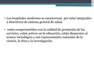 • Los hospitales modernos se caracterizan por estar integrados
  a directrices de sistema general de salud.

• están comprometidos con la calidad de prestación de los
  servicios, están activos en la educación, están dispuestos al
  avance tecnológico y son representantes naturales de la
  ciencia, la ética y la investigación.
 