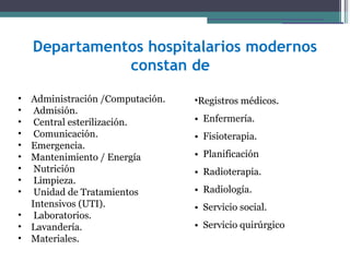 Departamentos hospitalarios modernos
               constan de

•   Administración /Computación.   •Registros médicos.
•    Admisión.
•    Central esterilización.       • Enfermería.
•    Comunicación.                 • Fisioterapia. Registros médicos.
•   Emergencia.
                                   • Planificación        Enfermería.
•   Mantenimiento / Energía
                                                         Fisioterapia.
•    Nutrición                     • Radioterapia.       Planificación
•    Limpieza.
                                   • Radiología.        Radioterapia.
•    Unidad de Tratamientos
                                                           Radiología.
    Intensivos (UTI).              • Servicio social. Servicio social.
•    Laboratorios.
•   Lavandería.                    • Servicio quirúrgico quirúrgico.
                                                  Servicio
                                                           Transporte
•   Materiales.
 