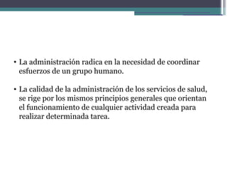 • La administración radica en la necesidad de coordinar
  esfuerzos de un grupo humano.

• La calidad de la administración de los servicios de salud,
  se rige por los mismos principios generales que orientan
  el funcionamiento de cualquier actividad creada para
  realizar determinada tarea.
 