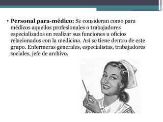 • Personal para-médico: Se consideran como para
  médicos aquellos profesionales o trabajadores
  especializados en realizar sus funciones u oficios
  relacionados con la medicina. Así se tiene dentro de este
  grupo. Enfermeras generales, especialistas, trabajadores
  sociales, jefe de archivo.
 
