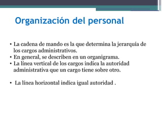 Organización del personal

• La cadena de mando es la que determina la jerarquía de
  los cargos administrativos.
• En general, se describen en un organigrama.
• La línea vertical de los cargos indica la autoridad
  administrativa que un cargo tiene sobre otro.

• La línea horizontal indica igual autoridad .
 