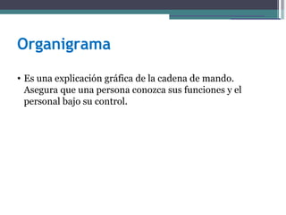 Organigrama
• Es una explicación gráfica de la cadena de mando.
  Asegura que una persona conozca sus funciones y el
  personal bajo su control.
 