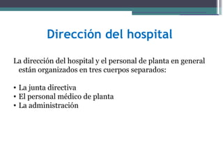 Dirección del hospital

La dirección del hospital y el personal de planta en general
 están organizados en tres cuerpos separados:

• La junta directiva
• El personal médico de planta
• La administración
 