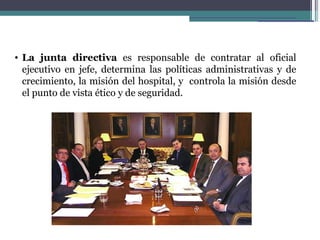 • La junta directiva es responsable de contratar al oficial
  ejecutivo en jefe, determina las políticas administrativas y de
  crecimiento, la misión del hospital, y controla la misión desde
  el punto de vista ético y de seguridad.
 