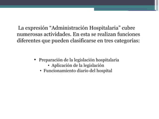 La expresión “Administración Hospitalaria” cubre
numerosas actividades. En esta se realizan funciones
diferentes que pueden clasificarse en tres categorías:


       • Preparación de la legislación hospitalaria
              • Aplicación de la legislación
          • Funcionamiento diario del hospital
 