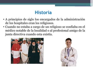 Historia
• A principios de siglo los encargados de la administración
  de los hospitales eran los religiosos.
• Cuando no estaba a cargo de un religioso se confiaba en el
  médico notable de la localidad o al profesional amigo de la
  junta directiva cuando esta existía.
 