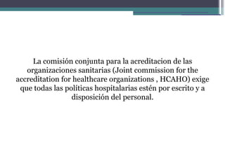La comisión conjunta para la acreditacion de las
   organizaciones sanitarias (Joint commission for the
accreditation for healthcare organizations , HCAHO) exige
 que todas las políticas hospitalarias estén por escrito y a
                 disposición del personal.
 