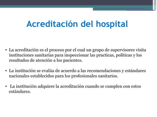 Acreditación del hospital

• La acreditación es el proceso por el cual un grupo de supervisores visita
  instituciones sanitarias para inspeccionar las practicas, políticas y los
  resultados de atención a los pacientes.

• La institución se evalúa de acuerdo a las recomendaciones y estándares
  nacionales establecidos para los profesionales sanitarios.

• La institución adquiere la acreditación cuando se cumplen con estos
  estándares.
 