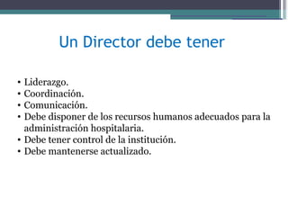 Un Director debe tener

• Liderazgo.
• Coordinación.
• Comunicación.
• Debe disponer de los recursos humanos adecuados para la
  administración hospitalaria.
• Debe tener control de la institución.
• Debe mantenerse actualizado.
 