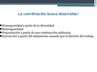 La coordinación busca desarrollar:


Homogeneidad a partir de la diversidad
Heterogeneidad.
Organización a partir de una construcción arbitraria.
Interacción a partir del aislamiento causado por la división del trabajo.
 