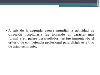 • A raíz de la segunda guerra mundial la actividad de
  dirección hospitalaria fue tomando un carácter más
  formal y en países desarrollados se fue imponiendo el
  criterio de competencia profesional para dirigir este tipo
  de establecimiento.
 