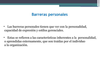 Barreras personales


• Las barreras personales tienen que ver con la personalidad,
 capacidad de expresión y estilos gerenciales.

• Estas se refieren a las características inherentes a la personalidad,
 o aprendidas externamente, que son traídas por el individuo
 a la organización.
 