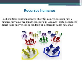 Recursos humanos

Los hospitales contemporáneos al sentir las presiones por más y
mejores servicios, acaban de concluir que la mayor parte de su lucha
diaria tiene que ver con la calidad y el desarrollo de las personas.
 
