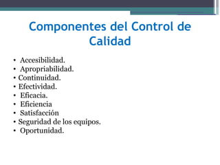 Componentes del Control de
               Calidad
•   Accesibilidad.
•   Apropriabilidad.
•   Continuidad.
•   Efectividad.
•   Eficacia.
•   Eficiencia
•   Satisfacción
•   Seguridad de los equipos.
•   Oportunidad.
 