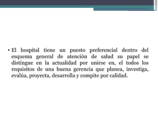• El hospital tiene un puesto preferencial dentro del
  esquema general de atención de salud su papel se
  distingue en la actualidad por unirse en, el todos los
  requisitos de una buena gerencia que planea, investiga,
  evalúa, proyecta, desarrolla y compite por calidad.
 
