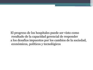 El progreso de los hospitales puede ser visto como
resultado de la capacidad gerencial de responder
a los desafíos impuestos por los cambios de la sociedad,
económicos, políticos y tecnológicos.
 