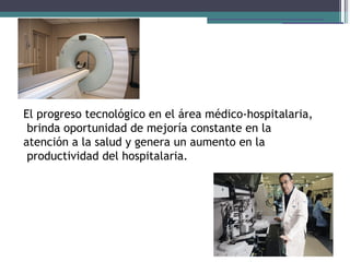 El progreso tecnológico en el área médico-hospitalaria,
 brinda oportunidad de mejoría constante en la
atención a la salud y genera un aumento en la
 productividad del hospitalaria.
 