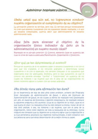 Administrar hospitales públicos……                                      2010



¿Sabe usted que aún así, no lograremos conducir
nuestra organización al cumplimiento de su objetivo?
La afirmación anterior es terrible, pero real. Es terrible porque honestamente
no creo que estemos cumpliendo con los supuestos ideales realizados, y si aún
así estamos complicados, querría decir que definitivamente no estamos
administrando nada.



¿Que falta para alcanzar el objetivo de la
organización (único indicador de éxito en la
administración) en nuestro mundo ideal?
Planteado en el párrafo anterior?: El Control, elemento clave en ausencia del
cual no sirve de nada la adecuada Planificación, Organización y Dirección.



¿Por qué es tan determinante el control?
Porque en ausencia de él no podemos saber si estamos cumpliendo o no con el
plan que nos trazamos, si los recursos asignados a determinada tareas
cumplieron o no con lo esperado, nos permite chequear si los supuestos que
elaboramos eran los adecuados, etcétera, pero lo más sustantivo, es que el
control nos permite entregar “cariños” y “coscorrones” en ausencia de los
cuales los hombres y las mujeres que son el alma de las organizaciones no
tienen incentivo alguno a cumplir con las tareas asignadas.



¿De dónde viene esta afirmación tan dura?
En mi experiencia de más de diez años como profesor, primero del Programa
Inter facultades de Administración de Salud, y ahora del Instituto de
Administración de Salud, en los cuales al menos he realizado tres Diplomados
por año, en materias de Economía y Gestión Hospitalaria, he realizado siempre
la siguiente pregunta a mis alumnos: ¿cual es su objetivo en la vida?, ¿que es lo
que busca en ella? y la respuesta final ha sido siempre la misma: tratar de ser lo
más feliz posible, o sea, los hombres y las mujeres, que son el alma de la
organización, tiene como objetivo de vida la búsqueda de su felicidad, nunca
ninguno me contesto que su objetivo en la vida era lograr que la organización a
la cual pertenecía alcanzará sus objetivos institucionales, o bien cooperar con
sus jefaturas para que estas desarrollarán de la mejor forma su papel.
 