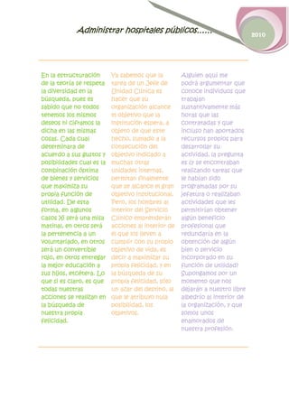 Administrar hospitales públicos……                                 2010




En la estructuración       Ya sabemos que la         Alguien aquí me
de la teoría se respeta    tarea de un Jefe de       podrá argumentar que
la diversidad en la        Unidad Clínica es         conoce individuos que
búsqueda, pues es          hacer que su              trabajan
sabido que no todos        organización alcance      sustantivamente más
tenemos los mismos         el objetivo que la        horas que las
deseos ni ciframos la      institución espera, a     contratadas y que
dicha en las mismas        objeto de que este        incluso han aportados
cosas. Cada cual           hecho, sumado a la        recursos propios para
determinara de             consecución del           desarrollar su
acuerdo a sus gustos y     objetivo indicado a       actividad, la pregunta
posibilidades cual es la   muchas otras              es ¿y se encontraban
combinación óptima         unidades internas,        realizando tareas que
de bienes y servicios      permitan finalmente       le habían sido
que maximiza su            que se alcance el gran    programadas por su
propia función de          objetivo institucional.   jefatura o realizaban
utilidad. De esta          Pero, los hombres al      actividades que les
forma, en algunos          interior del Servicio     permitirían obtener
casos Xi será una misa     Clínico emprenderán       algún beneficio
matinal, en otros será     acciones al interior de   profesional que
la pertenencia a un        él que los lleven a       redundaría en la
voluntariado, en otros     cumplir con su propio     obtención de algún
será un convertible        objetivo de vida, es      bien o servicio
rojo, en otros entregar    decir a maximizar su      incorporado en su
la mejor educación a       propia felicidad, y en    función de utilidad?
sus hijos, etcétera. Lo    la búsqueda de su         Supongamos por un
que si es claro, es que    propia felicidad, sólo    momento que nos
todas nuestras             un azar del destino, al   dejarán a nuestro libre
acciones se realizan en    que le atribuyo nula      albedrío al interior de
la búsqueda de             posibilidad, los          la organización, y que
nuestra propia             objetivos.                somos unos
felicidad.                                           enamorados de
                                                     nuestra profesión.
 