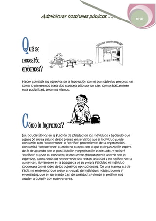 Administrar hospitales públicos……                                      2010




Q   ué se
necesita
entonces?
Hacer coincidir los objetivos de la institución con el gran objetivo personal, tal
como lo planteamos estos dos aspectos sólo por un azar, con prácticamente
nula posibilidad, serán los mismos.




C   ómo lo logramos?
Introduciéndonos en la función de Utilidad de los individuos y haciendo que
alguna Xi (o sea alguno de los bienes y/o servicios que el individuo puede
consumir) sean “coscorrones” o “cariños” provenientes de la organización,
consumirá “coscorrones” cuando no cumpla con lo que la organización espera
de él de acuerdo con la planificación y organización efectuada, y recibirá
“cariños” cuando su conducta se encuentre absolutamente acorde con lo
esperado, ahora como los coscorrones nos restan felicidad y los cariños nos la
aumentan, obviamente en la búsqueda de su propia felicidad el individuo
cooperará con el logro de los objetivos institucionales. De una manera así de
fácil, no tendremos que apelar al trabajo de individuos nobles, buenos y
entregados, que en un estado casi de santidad, sirviendo al prójimo, nos
ayuden a cumplir con nuestra tarea.
 